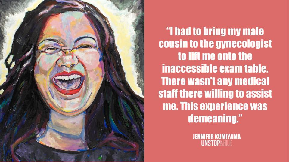 Painting of a woman with long dark hair laughing that reads: "I had to bring my male cousin to the gynecologist to lift me onto the inaccessible exam table. There wasn't any medical staff there willing to assist me. This experience was demeaning." Jennifer Kumiyama